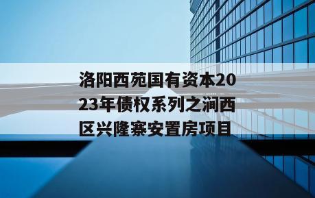 洛阳西苑国有资本2023年债权系列之涧西区兴隆寨安置房项目